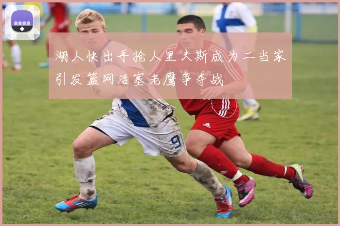 湖人快出手抢人里夫斯成为二当家引发篮网活塞老鹰争夺战