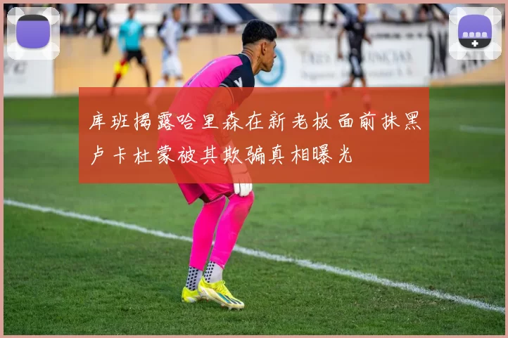库班揭露哈里森在新老板面前抹黑卢卡杜蒙被其欺骗真相曝光