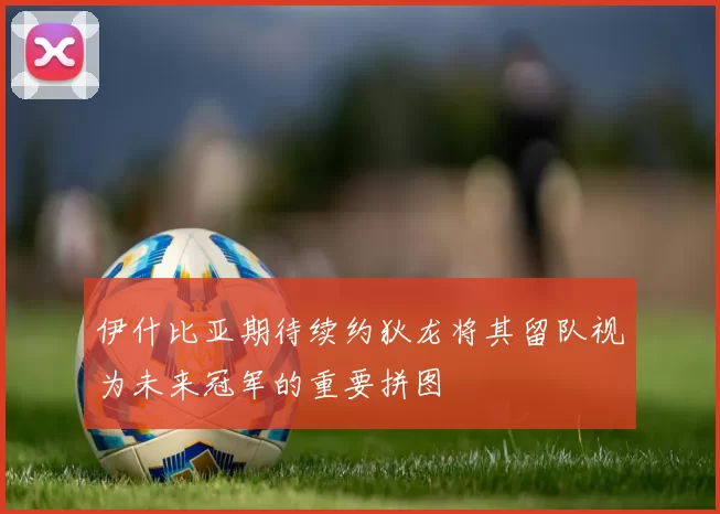 伊什比亚期待续约狄龙将其留队视为未来冠军的重要拼图