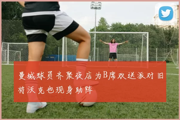 曼城球员齐聚夜店为B席欢送派对旧将沃克也现身助阵