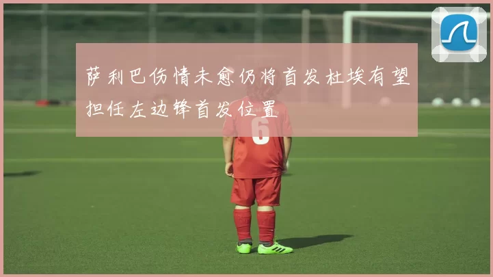 萨利巴伤情未愈仍将首发杜埃有望担任左边锋首发位置