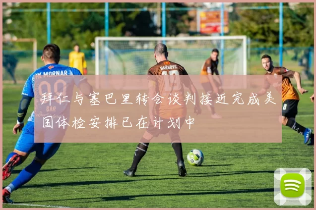 拜仁与塞巴里转会谈判接近完成美国体检安排已在计划中