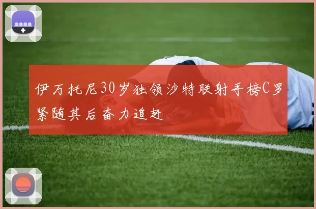 伊万托尼30岁独领沙特联射手榜C罗紧随其后奋力追赶