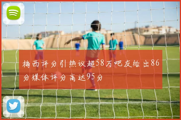 梅西评分引热议超58万吧友给出86分媒体评分高达95分