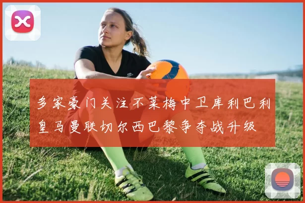 多家豪门关注不莱梅中卫库利巴利皇马曼联切尔西巴黎争夺战升级