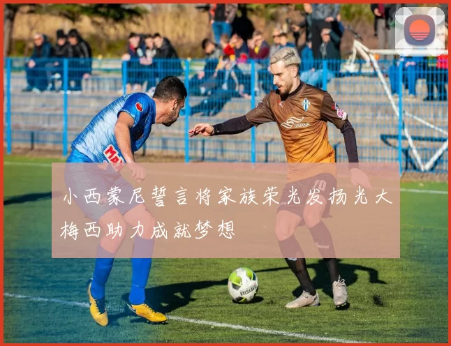 小西蒙尼誓言将家族荣光发扬光大梅西助力成就梦想