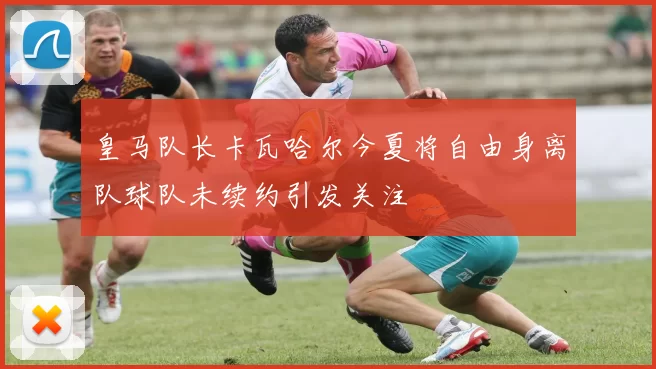 皇马队长卡瓦哈尔今夏将自由身离队球队未续约引发关注