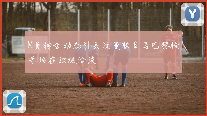 M费转会动态引关注曼联皇马巴黎枪手均在积极洽谈