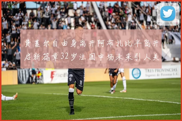 费基尔自由身离开阿布扎比半岛开启新篇章32岁法国中场未来引人关注