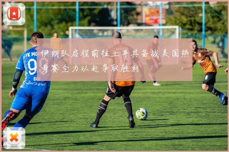伊朗队启程前往土耳其备战美国热身赛全力以赴争取胜利