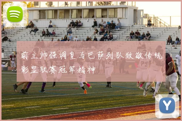 前主帅强调皇马巴萨列队致敬传统彰显联赛冠军精神