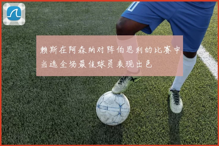 赖斯在阿森纳对阵伯恩利的比赛中当选全场最佳球员表现出色
