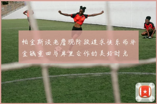 帕金斯谈老詹现阶段追求快乐而非金钱重回与库里合作的美好时光