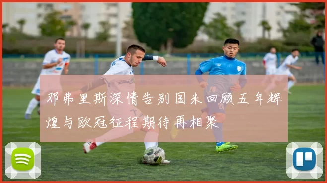 邓弗里斯深情告别国米回顾五年辉煌与欧冠征程期待再相聚