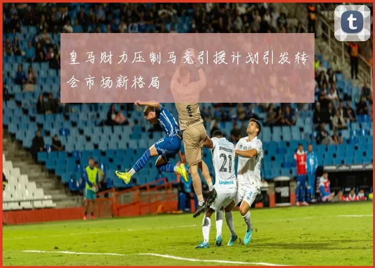 皇马财力压制马竞引援计划引发转会市场新格局