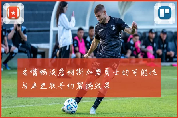 名嘴畅谈詹姆斯加盟勇士的可能性与库里联手的震撼效果