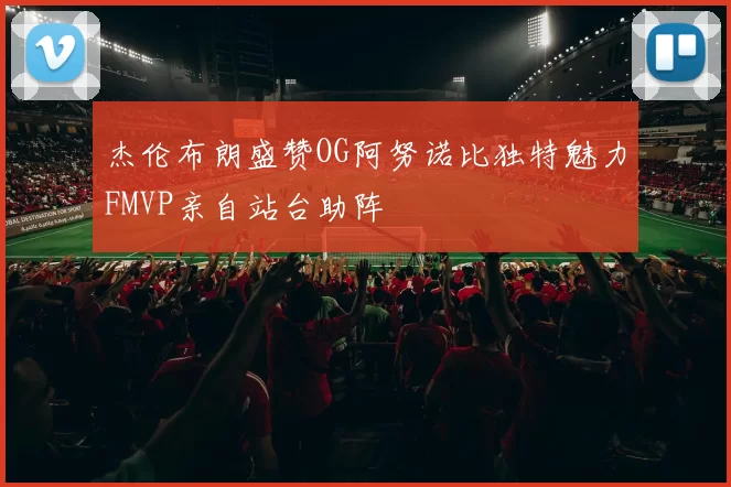 杰伦布朗盛赞OG阿努诺比独特魅力FMVP亲自站台助阵