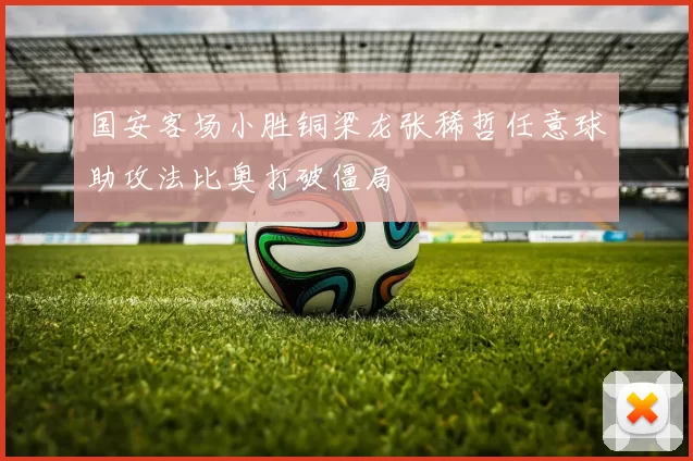 国安客场小胜铜梁龙张稀哲任意球助攻法比奥打破僵局