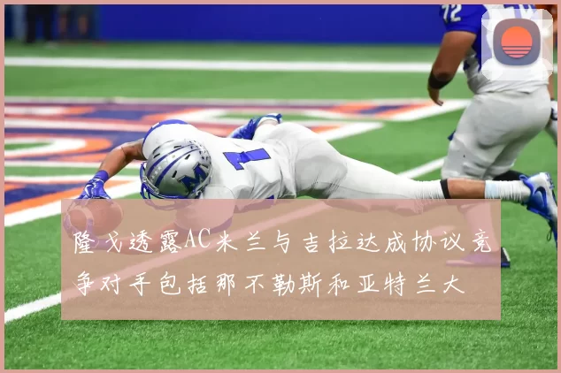 隆戈透露AC米兰与吉拉达成协议竞争对手包括那不勒斯和亚特兰大