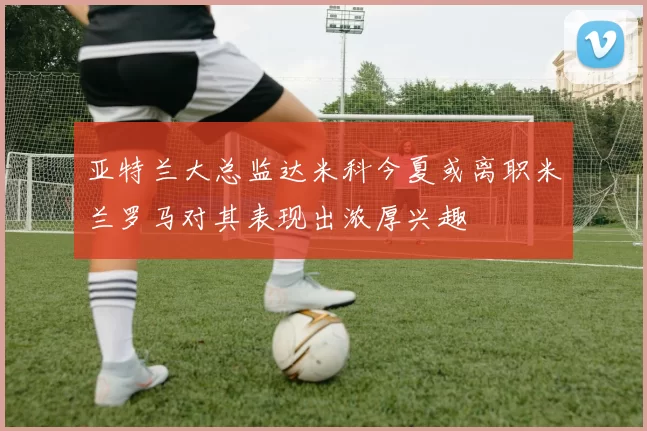 亚特兰大总监达米科今夏或离职米兰罗马对其表现出浓厚兴趣