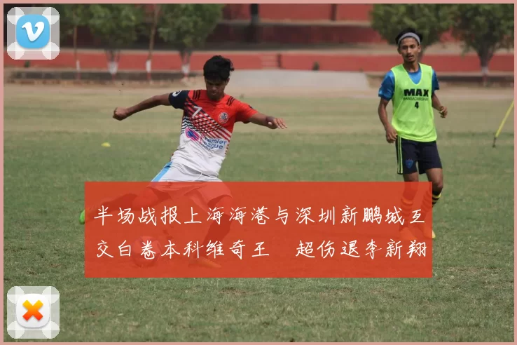 半场战报上海海港与深圳新鹏城互交白卷本科维奇王燊超伤退李新翔错失良机