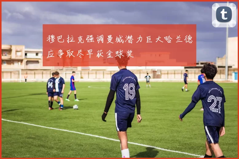 穆巴拉克强调曼城潜力巨大哈兰德应争取尽早获金球奖