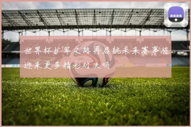 世界杯扩军之路再启航未来赛事将迎来更多精彩对决吗